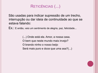 RETICÊNCIAS (...)
São usadas para indicar supressão de um trecho,
interrupção ou dar ideia de continuidade ao que se
estava falando:
Ex.: E então, veio um sentimento de alegria, paz, felicidade...
(...) Onde está ela. Amor, a nossa casa.
O bem que neste mundo mais invejo?
O brando ninho o nosso beijo
Será mais puro e doce que uma asa?(...)
 