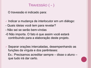 TRAVESSÃO ( - )
O travessão é indicado para:
 Indicar a mudança de interlocutor em um diálogo:
- Quais ideias você tem para revelar?
- Não sei se serão bem-vindas
-0 Não importa. O fato é que assim você estará
contribuindo para a elaboração deste projeto.
 Separar orações intercaladas, desempenhando as
funções da vírgula e dos parênteses:
Ex.: Precisamos acreditar sempre – disse o aluno –
que tudo irá dar certo.
 
