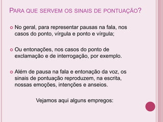 PARA QUE SERVEM OS SINAIS DE PONTUAÇÃO?
 No geral, para representar pausas na fala, nos
casos do ponto, vírgula e ponto e vírgula;
 Ou entonações, nos casos do ponto de
exclamação e de interrogação, por exemplo.
 Além de pausa na fala e entonação da voz, os
sinais de pontuação reproduzem, na escrita,
nossas emoções, intenções e anseios.
Vejamos aqui alguns empregos:
 