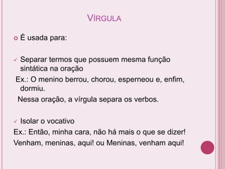 VÍRGULA
 É usada para:
 Separar termos que possuem mesma função
sintática na oração
Ex.: O menino berrou, chorou, esperneou e, enfim,
dormiu.
Nessa oração, a vírgula separa os verbos.
 Isolar o vocativo
Ex.: Então, minha cara, não há mais o que se dizer!
Venham, meninas, aqui! ou Meninas, venham aqui!
 