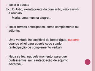  Isolar o aposto
Ex.: O João, ex-integrante da comissão, veio assistir
à reunião.
Maria, uma menina alegre...
 Isolar termos antecipados, como complemento ou
adjunto:
• Uma vontade indescritível de beber água, eu senti
quando olhei para aquele copo suado!
(antecipação de complemento verbal)
• Nada se fez, naquele momento, para que
pudéssemos sair! (antecipação de adjunto
adverbial)
 