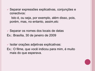  Separar expressões explicativas, conjunções e
conectivos:
Isto é, ou seja, por exemplo, além disso, pois,
porém, mas, no entanto, assim,etc
 Separar os nomes dos locais de datas
Ex.: Brasília, 30 de janeiro de 2009
 Isolar orações adjetivas explicativas:
Ex.: O filme, que você indicou para mim, é muito
mais do que esperava.
 