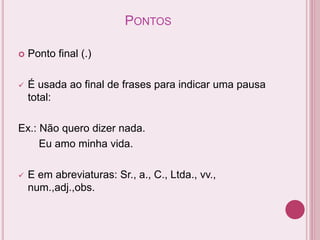 PONTOS
 Ponto final (.)
 É usada ao final de frases para indicar uma pausa
total:
Ex.: Não quero dizer nada.
Eu amo minha vida.
 E em abreviaturas: Sr., a., C., Ltda., vv.,
num.,adj.,obs.
 