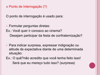  Ponto de Interrogação (?)
O ponto de interrogação é usado para:
 Formular perguntas diretas:
Ex.: Você quer ir conosco ao cinema?
Desejam participar da festa de confraternização?
 Para indicar surpresa, expressar indignação ou
atitude de expectativa diante de uma determinada
situação:
Ex.: O quê?não acredito que você tenha feito isso!
Será que eu mereço tudo isso? (surpresa)
 