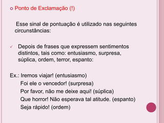  Ponto de Exclamação (!)
Esse sinal de pontuação é utilizado nas seguintes
circunstâncias:
 Depois de frases que expressem sentimentos
distintos, tais como: entusiasmo, surpresa,
súplica, ordem, terror, espanto:
Ex.: Iremos viajar! (entusiasmo)
Foi ele o vencedor! (surpresa)
Por favor, não me deixe aqui! (súplica)
Que horror! Não esperava tal atitude. (espanto)
Seja rápido! (ordem)
 