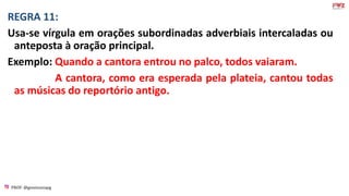 PROF: @gessivaniapg
REGRA 11:
Usa-se vírgula em orações subordinadas adverbiais intercaladas ou
anteposta à oração principal.
Exemplo: Quando a cantora entrou no palco, todos vaiaram.
A cantora, como era esperada pela plateia, cantou todas
as músicas do reportório antigo.
 