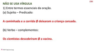 PROF: @gessivaniapg
NÃO SE USA VÍRGULA
1) Entre termos essenciais da oração.
(a) Sujeito – Predicado:
A caminhada e a corrida Ø deixaram a criança cansada.
(b) Verbo – complementos:
Os cientistas descobriram Ø a vacina.
 
