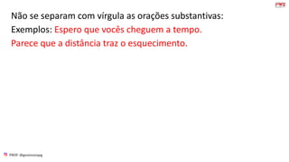 PROF: @gessivaniapg
Não se separam com vírgula as orações substantivas:
Exemplos: Espero que vocês cheguem a tempo.
Parece que a distância traz o esquecimento.
 