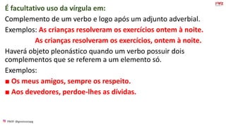 PROF: @gessivaniapg
É facultativo uso da vírgula em:
Complemento de um verbo e logo após um adjunto adverbial.
Exemplos: As crianças resolveram os exercícios ontem à noite.
As crianças resolveram os exercícios, ontem à noite.
Haverá objeto pleonástico quando um verbo possuir dois
complementos que se referem a um elemento só.
Exemplos:
■ Os meus amigos, sempre os respeito.
■ Aos devedores, perdoe-lhes as dívidas.
 