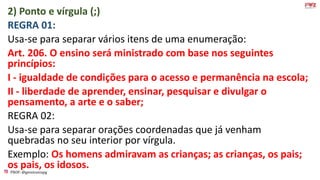 PROF: @gessivaniapg
2) Ponto e vírgula (;)
REGRA 01:
Usa-se para separar vários itens de uma enumeração:
Art. 206. O ensino será ministrado com base nos seguintes
princípios:
I - igualdade de condições para o acesso e permanência na escola;
II - liberdade de aprender, ensinar, pesquisar e divulgar o
pensamento, a arte e o saber;
REGRA 02:
Usa-se para separar orações coordenadas que já venham
quebradas no seu interior por vírgula.
Exemplo: Os homens admiravam as crianças; as crianças, os pais;
os pais, os idosos.
 