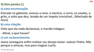 PROF: @gessivaniapg
3) Dois pontos (:)
a) uma enumeração:
Estirado no gabinete, evocou a cena: o menino, o carro, os cavalos, o
grito, o salto que deu, levado de um ímpeto irresistível...(Machado de
Assis)
b) uma citação:
Visto que ela nada declarasse, o marido indagou:
- Afinal, o que houve?
c) um esclarecimento:
Joana conseguira enfim realizar seu desejo maior: seduzir Pedro. Não
porque o amasse, mas para magoar Lucila.
 