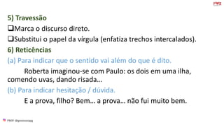 PROF: @gessivaniapg
5) Travessão
Marca o discurso direto.
Substitui o papel da vírgula (enfatiza trechos intercalados).
6) Reticências
(a) Para indicar que o sentido vai além do que é dito.
Roberta imaginou-se com Paulo: os dois em uma ilha,
comendo uvas, dando risada…
(b) Para indicar hesitação / dúvida.
E a prova, filho? Bem… a prova… não fui muito bem.
 