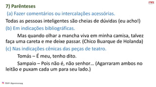 PROF: @gessivaniapg
7) Parênteses
(a) Fazer comentários ou intercalações acessórias.
Todas as pessoas inteligentes são cheias de dúvidas (eu acho!)
(b) Em indicações bibliográficas.
Mas quando olhar a mancha viva em minha camisa, talvez
faça uma careta e me deixe passar. (Chico Buarque de Holanda)
(c) Nas indicações cênicas das peças de teatro.
Tomás – É meu, tenho dito.
Sampaio – Pois não é, não senhor… (Agarraram ambos no
leitão e puxam cada um para seu lado.)
 