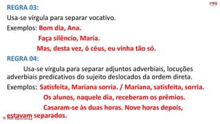 PROF: @gessivaniapg
REGRA 03:
Usa-se vírgula para separar vocativo.
Exemplos: Bom dia, Ana.
Faça silêncio, Maria.
Mas, desta vez, ó céus, eu vinha tão só.
REGRA 04:
Usa-se vírgula para separar adjuntos adverbiais, locuções
adverbiais predicativos do sujeito deslocados da ordem direta.
Exemplos: Satisfeita, Mariana sorria. / Mariana, satisfeita, sorria.
Os alunos, naquele dia, receberam os prêmios.
Casaram-se às duas horas. Nove horas depois,
estavam separados.
 