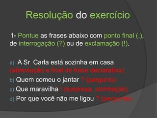 Resolução do exercício
1- Pontue as frases abaixo com ponto final (.),
de interrogação (?) ou de exclamação (!).
a) A Sr. Carla está sozinha em casa.
(abreviação e final de frase declarativa)
b) Quem comeu o jantar ? (pergunta)
c) Que maravilha ! (surpresa, admiração)
d) Por que você não me ligou ? (pergunta)
 