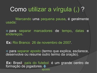 Como utilizar a vírgula (,) ?
Marcando uma pequena pausa, é geralmente
usada:
 para separar marcadores de tempo, datas e
endereços.
Ex: Rio Branco, 26 de novembro de 2007.
 para separar aposto (termo que explica, esclarece,
desenvolve ou resume outro termo da oração).
Ex: Brasil, país do futebol, é um grande centro de
formação de jogadores.
aposto
 
