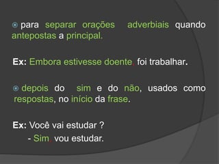 para separar orações adverbiais quando
antepostas a principal.
Ex: Embora estivesse doente, foi trabalhar.
 depois do sim e do não, usados como
respostas, no início da frase.
Ex: Você vai estudar ?
- Sim, vou estudar.
 