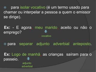  para isolar vocativo (é um termo usado para
chamar ou interpelar a pessoa a quem o emissor
se dirige).
Ex: - E agora, meu marido, aceito ou não o
emprego?
 para separar adjunto adverbial anteposto.
Ex: Logo de manhã, as crianças saíram para o
passeio.
vocativo
adjunto
adverbial
 