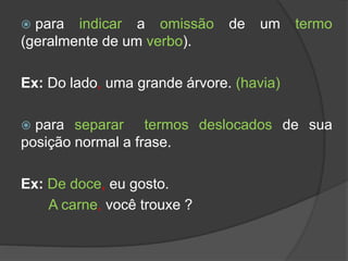  para indicar a omissão de um termo
(geralmente de um verbo).
Ex: Do lado, uma grande árvore. (havia)
 para separar termos deslocados de sua
posição normal a frase.
Ex: De doce, eu gosto.
A carne, você trouxe ?
 