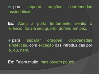  para separar orações coordenadas
assindéticas.
Ex: Abriu a porta lentamente, sentiu o
silêncio, foi até seu quarto, dormiu em paz.
 para separar orações coordenadas
sindéticas, com exceção das introduzidas por
e, ou, nem.
Ex: Falam muito, mas ouvem pouco.
 