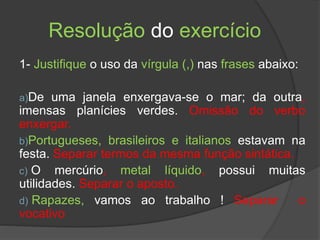 Resolução do exercício
1- Justifique o uso da vírgula (,) nas frases abaixo:
a)De uma janela enxergava-se o mar; da outra,
imensas planícies verdes. Omissão do verbo
enxergar.
b)Portugueses, brasileiros e italianos estavam na
festa. Separar termos da mesma função sintática.
c) O mercúrio, metal líquido, possui muitas
utilidades. Separar o aposto.
d) Rapazes, vamos ao trabalho ! Separar o
vocativo
 