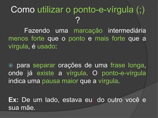 Como utilizar o ponto-e-vírgula (;)
?
Fazendo uma marcação intermediária
menos forte que o ponto e mais forte que a
vírgula, é usado:
 para separar orações de uma frase longa,
onde já existe a vírgula. O ponto-e-vírgula
indica uma pausa maior que a vírgula.
Ex: De um lado, estava eu; do outro você e
sua mãe.
 