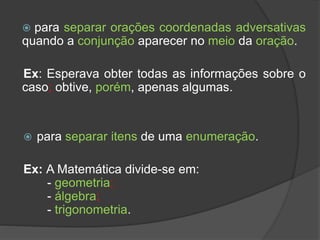  para separar orações coordenadas adversativas
quando a conjunção aparecer no meio da oração.
Ex: Esperava obter todas as informações sobre o
caso; obtive, porém, apenas algumas.
 para separar itens de uma enumeração.
Ex: A Matemática divide-se em:
- geometria;
- álgebra;
- trigonometria.
 