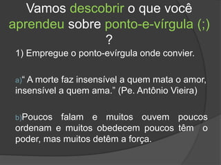 Vamos descobrir o que você
aprendeu sobre ponto-e-vírgula (;)
?
1) Empregue o ponto-evírgula onde convier.
a)“ A morte faz insensível a quem mata o amor,
insensível a quem ama.” (Pe. Antônio Vieira)
b)Poucos falam e muitos ouvem poucos
ordenam e muitos obedecem poucos têm o
poder, mas muitos detêm a força.
 