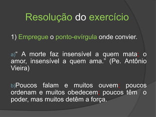 Resolução do exercício
1) Empregue o ponto-evírgula onde convier.
a)“ A morte faz insensível a quem mata; o
amor, insensível a quem ama.” (Pe. Antônio
Vieira)
b)Poucos falam e muitos ouvem; poucos
ordenam e muitos obedecem; poucos têm o
poder, mas muitos detêm a força.
 