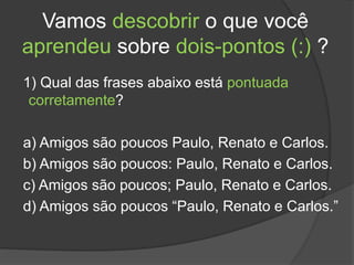 Vamos descobrir o que você
aprendeu sobre dois-pontos (:) ?
1) Qual das frases abaixo está pontuada
corretamente?
a) Amigos são poucos Paulo, Renato e Carlos.
b) Amigos são poucos: Paulo, Renato e Carlos.
c) Amigos são poucos; Paulo, Renato e Carlos.
d) Amigos são poucos “Paulo, Renato e Carlos.”
 