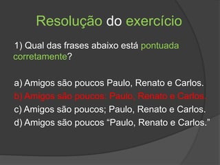 Resolução do exercício
1) Qual das frases abaixo está pontuada
corretamente?
a) Amigos são poucos Paulo, Renato e Carlos.
b) Amigos são poucos: Paulo, Renato e Carlos.
c) Amigos são poucos; Paulo, Renato e Carlos.
d) Amigos são poucos “Paulo, Renato e Carlos.”
 
