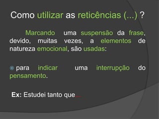 Como utilizar as reticências (...) ?
Marcando uma suspensão da frase,
devido, muitas vezes, a elementos de
natureza emocional, são usadas:
 para indicar uma interrupção do
pensamento.
Ex: Estudei tanto que...
 