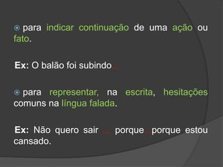  para indicar continuação de uma ação ou
fato.
Ex: O balão foi subindo...
 para representar, na escrita, hesitações
comuns na língua falada.
Ex: Não quero sair ... porque...porque estou
cansado.
 