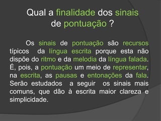 Qual a finalidade dos sinais
de pontuação ?
Os sinais de pontuação são recursos
típicos da língua escrita porque esta não
dispõe do ritmo e da melodia da língua falada.
É, pois, a pontuação um meio de representar,
na escrita, as pausas e entonações da fala.
Serão estudados a seguir os sinais mais
comuns, que dão à escrita maior clareza e
simplicidade.
 