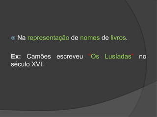  Na representação de nomes de livros.
Ex: Camões escreveu “Os Lusíadas” no
século XVI.
 