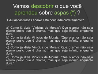 Vamos descobrir o que você
aprendeu sobre aspas (“) ?
1 -Qual das frases abaixo está pontuada corretamente?
a) Como já dizia “Vinícius de Morais”: Que o amor não seja
eterno posto que é chama, mas que seja infinito enquanto
dure.
b) Como já dizia Vinícius de Morais; “Que o amor não seja
eterno posto que é chama, mas que seja infinito enquanto
dure.”
c) Como já dizia Vinícius de Morais: Que o amor não seja
eterno posto que é chama, mas que seja infinito enquanto
dure.
d) Como já dizia Vinícius de Morais: “Que o amor não seja
eterno posto que é chama, mas que seja infinito enquanto
dure.”
 