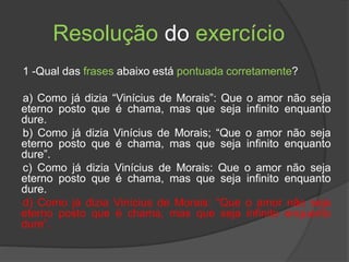Resolução do exercício
1 -Qual das frases abaixo está pontuada corretamente?
a) Como já dizia “Vinícius de Morais”: Que o amor não seja
eterno posto que é chama, mas que seja infinito enquanto
dure.
b) Como já dizia Vinícius de Morais; “Que o amor não seja
eterno posto que é chama, mas que seja infinito enquanto
dure”.
c) Como já dizia Vinícius de Morais: Que o amor não seja
eterno posto que é chama, mas que seja infinito enquanto
dure.
d) Como já dizia Vinícius de Morais: “Que o amor não seja
eterno posto que é chama, mas que seja infinito enquanto
dure”.
 