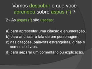 Vamos descobrir o que você
aprendeu sobre aspas (“) ?
2 - As aspas (“) são usadas:
a) para apresentar uma citação e enumeração.
b) para anunciar a fala de um personagem.
c) nas citações, palavras estrangeiras, gírias e
nomes de livros.
d) para separar um comentário ou explicação.
 