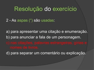 Resolução do exercício
2 - As aspas (“) são usadas:
a) para apresentar uma citação e enumeração.
b) para anunciar a fala de um personagem.
c) nas citações, palavras estrangeiras, gírias e
nomes de livros.
d) para separar um comentário ou explicação.
 