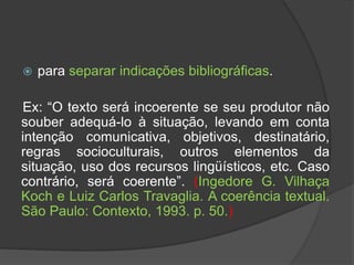  para separar indicações bibliográficas.
Ex: “O texto será incoerente se seu produtor não
souber adequá-lo à situação, levando em conta
intenção comunicativa, objetivos, destinatário,
regras socioculturais, outros elementos da
situação, uso dos recursos lingüísticos, etc. Caso
contrário, será coerente”. (Ingedore G. Vilhaça
Koch e Luiz Carlos Travaglia. A coerência textual.
São Paulo: Contexto, 1993. p. 50.)
 