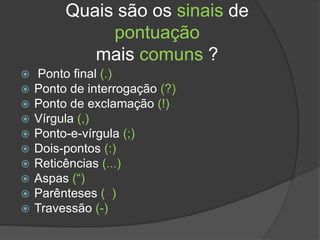 Quais são os sinais de
pontuação
mais comuns ?
 Ponto final (.)
 Ponto de interrogação (?)
 Ponto de exclamação (!)
 Vírgula (,)
 Ponto-e-vírgula (;)
 Dois-pontos (:)
 Reticências (...)
 Aspas (“)
 Parênteses ( )
 Travessão (-)
 