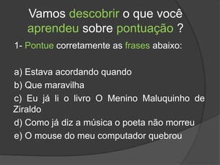 Vamos descobrir o que você
aprendeu sobre pontuação ?
1- Pontue corretamente as frases abaixo:
a) Estava acordando quando
b) Que maravilha
c) Eu já li o livro O Menino Maluquinho de
Ziraldo
d) Como já diz a música o poeta não morreu
e) O mouse do meu computador quebrou
 
