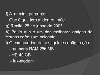 f) A menina perguntou
Que é que tem aí dentro, mãe
g) Recife 28 de junho de 2005
h) Paulo que é um dos melhores amigos de
Marcos sofreu um acidente
i) O computador tem a seguinte configuração
- memória RAM 256 MB
- HD 40 GB
- fax-modem
 