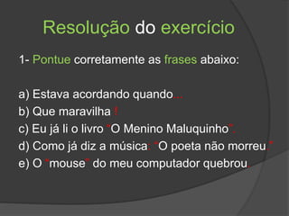 Resolução do exercício
1- Pontue corretamente as frases abaixo:
a) Estava acordando quando...
b) Que maravilha !
c) Eu já li o livro “O Menino Maluquinho”.
d) Como já diz a música: “O poeta não morreu.”
e) O “mouse” do meu computador quebrou.
 