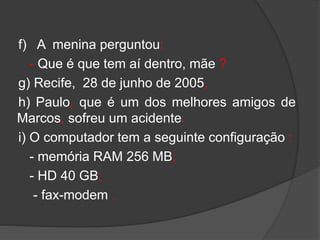 f) A menina perguntou:
- Que é que tem aí dentro, mãe ?
g) Recife, 28 de junho de 2005,
h) Paulo, que é um dos melhores amigos de
Marcos, sofreu um acidente.
i) O computador tem a seguinte configuração :
- memória RAM 256 MB;
- HD 40 GB;
- fax-modem .
 