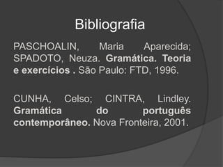 Bibliografia
PASCHOALIN, Maria Aparecida;
SPADOTO, Neuza. Gramática. Teoria
e exercícios . São Paulo: FTD, 1996.
CUNHA, Celso; CINTRA, Lindley.
Gramática do português
contemporâneo. Nova Fronteira, 2001.
 