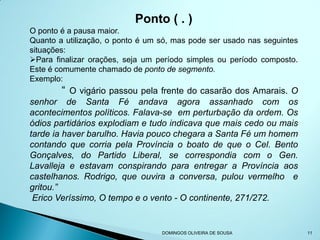 Ponto ( . )
O ponto é a pausa maior.
Quanto a utilização, o ponto é um só, mas pode ser usado nas seguintes
situações:
Para finalizar orações, seja um período simples ou período composto.
Este é comumente chamado de ponto de segmento.
Exemplo:
        “ O vigário passou pela frente do casarão dos Amarais. O
senhor de Santa Fé andava agora assanhado com os
acontecimentos políticos. Falava-se em perturbação da ordem. Os
ódios partidários explodiam e tudo indicava que mais cedo ou mais
tarde ia haver barulho. Havia pouco chegara a Santa Fé um homem
contando que corria pela Província o boato de que o Cel. Bento
Gonçalves, do Partido Liberal, se correspondia com o Gen.
Lavalleja e estavam conspirando para entregar a Província aos
castelhanos. Rodrigo, que ouvira a conversa, pulou vermelho e
gritou.”
 Erico Veríssimo, O tempo e o vento - O continente, 271/272.


                                  DOMINGOS OLIVEIRA DE SOUSA             11
 