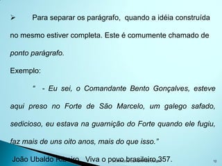      Para separar os parágrafo, quando a idéia construída

no mesmo estiver completa. Este é comumente chamado de

ponto parágrafo.

Exemplo:

      “ - Eu sei, o Comandante Bento Gonçalves, esteve

aqui preso no Forte de São Marcelo, um galego safado,

sedicioso, eu estava na guarnição do Forte quando ele fugiu,

faz mais de uns oito anos, mais do que isso.”

João Ubaldo Ribeiro, Viva o povo brasileiro,357.
                             DOMINGOS OLIVEIRA DE SOUSA      12
 