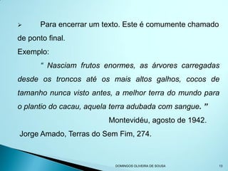       Para encerrar um texto. Este é comumente chamado
de ponto final.
Exemplo:
       “ Nasciam frutos enormes, as árvores carregadas
desde os troncos até os mais altos galhos, cocos de
tamanho nunca visto antes, a melhor terra do mundo para
o plantio do cacau, aquela terra adubada com sangue. ”
                         Montevidéu, agosto de 1942.
Jorge Amado, Terras do Sem Fim, 274.



                           DOMINGOS OLIVEIRA DE SOUSA     13
 