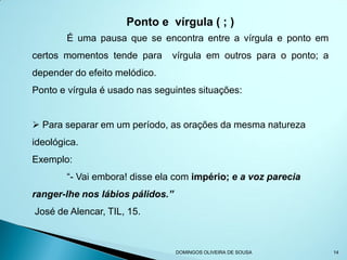 Ponto e vírgula ( ; )
        É uma pausa que se encontra entre a vírgula e ponto em
certos momentos tende para      vírgula em outros para o ponto; a
depender do efeito melódico.
Ponto e vírgula é usado nas seguintes situações:


 Para separar em um período, as orações da mesma natureza
ideológica.
Exemplo:
        “- Vai embora! disse ela com império; e a voz parecia
ranger-lhe nos lábios pálidos.”
José de Alencar, TIL, 15.



                                  DOMINGOS OLIVEIRA DE SOUSA        14
 